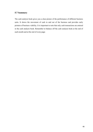 48
5.7 Summary
The cash analysis book gives you a clear picture of the performance of different business
units. It shows the movement of cash in and out of the business and provides early
pointers of business viability. It is important to note that only cash transactions are entered
in the cash analysis book. Remember to balance off the cash analysis book at the end of
each month and at the end of every page.
 