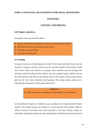 49
PART 2: FINANCIAL MANAGEMENT FOR SMALL BUSINESSES
CHAPTER 6
COSTING AND PRICING
6.0 Chapter objectives
During the session you should be able to:
6.1 Costing
Costing is the process of determining the value of both direct and indirect costs that are
incurred in running a business. Direct costs are accurately traced to the business’ goods
and services. Direct costs fall into two groups; direct material costs (for example raw
materials, stock for resale) and direct labour costs (for example wages). Indirect costs on
the other hand are costs that are not directly traced to the product. These include money
paid out for rent, water, electricity and licencing. The costing process helps you to
determine the selling price of your goods and services.
Cost classification depends on whether you are a producer (for example poultry farmer),
retailer ( for example buying and selling) or a service provider (for example welder or
miller). Costing for producers and service providers is the same whereas costing for
wholesalers and retailers also has the same characteristics. Producers and service providers
 Identify all the direct and indirect costs that are incurred by the business
 Determine the total cost of the goods and services
 Formulate a pricing strategy
 Calculate the selling price
Activity 6.1
 What are the direct and indirect costs that apply to your business?
 
