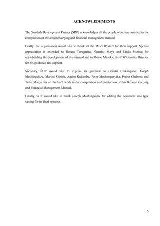 5
ACKNOWLEDGMENTS
The Swedish Development Partner (SDP) acknowledges all the people who have assisted in the
compilation of this record keeping and financial management manual.
Firstly, the organisation would like to thank all the IM-SDP staff for their support. Special
appreciation is extended to Dorcas Tarugarira, Namatai Moyo and Linda Mtetwa for
spearheading the development of this manual and to Momo Masoka, the SDP Country Director
for his guidance and support.
Secondly, SDP would like to express its gratitude to Gondai Chikangaise, Joseph
Mashingaidze, Martha Sithole, Agabu Kakamba, Peter Mashonganyika, Praise Chabona and
Tsitsi Mauye for all the hard work in the compilation and production of this Record Keeping
and Financial Management Manual.
Finally, SDP would like to thank Joseph Mashingaidze for editing the document and type
setting for its final printing.
 