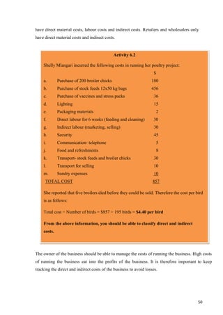 50
have direct material costs, labour costs and indirect costs. Retailers and wholesalers only
have direct material costs and indirect costs.
The owner of the business should be able to manage the costs of running the business. High costs
of running the business eat into the profits of the business. It is therefore important to keep
tracking the direct and indirect costs of the business to avoid losses.
Activity 6.2
Shelly Mlangari incurred the following costs in running her poultry project:
$
a. Purchase of 200 broiler chicks 180
b. Purchase of stock feeds 12x50 kg bags 456
c. Purchase of vaccines and stress packs 36
d. Lighting 15
e. Packaging materials 2
f. Direct labour for 6 weeks (feeding and cleaning) 30
g. Indirect labour (marketing, selling) 30
h. Security 45
i. Communication- telephone 5
j. Food and refreshments 8
k. Transport- stock feeds and broiler chicks 30
l. Transport for selling 10
m. Sundry expenses 10
TOTAL COST 857
She reported that five broilers died before they could be sold. Therefore the cost per bird
is as follows:
Total cost ÷ Number of birds = $857 ÷ 195 birds = $4.40 per bird
From the above information, you should be able to classify direct and indirect
costs.
 