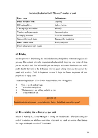51
Cost classification for Shelly Mlangari’s poultry project
Direct costs Indirect costs
Direct material costs Lighting
200 broiler chicks Indirect labour
12x50kg bags stock feeds Security
Vaccines and stress packs Communication
Packaging materials Food and refreshments
Transport for stock feeds Transport for marketing
Direct labour costs Sundry expenses
Direct labour costs for 6 weeks
6.2 Pricing
It is the process of determining the amount of money charged to a customer for goods and
services. The cost and price of a product are closely related. Knowing your costs will help
you to set prices and this will enable you to compete with other businesses and make
profit. Profit therefore is the difference between your selling price and the cost of the
goods and services. Profit is important because it helps to finance expansion of your
project and to repay loans.
The following are some of the factors that determine your selling price:
 Cost of goods and services
 The level of competition
 What customers are willing and able to pay
 The desired mark-up
6.3 Determining the selling price per unit
Relook at Activity 6.2. Shelly Mlangari is selling her chickens at $7 after considering the
cost of producing one chicken, competitor prices and her mark up among other factors.
Her target mark-up is between 50% and 60%.
Activity 6.3
In addition to the above can you include other factors that affect your selling price?
 