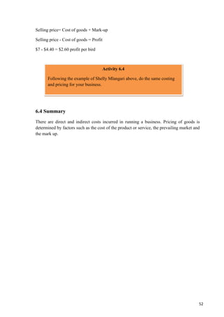 52
Selling price= Cost of goods + Mark-up
Selling price - Cost of goods = Profit
$7 - $4.40 = $2.60 profit per bird
6.4 Summary
There are direct and indirect costs incurred in running a business. Pricing of goods is
determined by factors such as the cost of the product or service, the prevailing market and
the mark up.
Activity 6.4
Following the example of Shelly Mlangari above, do the same costing
and pricing for your business.
 