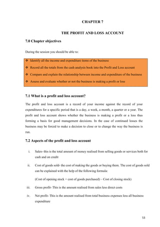 53
CHAPTER 7
THE PROFIT AND LOSS ACCOUNT
7.0 Chapter objectives
During the session you should be able to:
 Identify all the income and expenditure items of the business
 Record all the totals from the cash analysis book into the Profit and Loss account
 Compare and explain the relationship between income and expenditure of the business
 Assess and evaluate whether or not the business is making a profit or loss
7.1 What is a profit and loss account?
The profit and loss account is a record of your income against the record of your
expenditures for a specific period that is a day, a week, a month, a quarter or a year. The
profit and loss account shows whether the business is making a profit or a loss thus
forming a basis for good management decisions. In the case of continued losses the
business may be forced to make a decision to close or to change the way the business is
run.
7.2 Aspects of the profit and loss account
i. Sales- this is the total amount of money realised from selling goods or services both for
cash and on credit
ii. Cost of goods sold- the cost of making the goods or buying them. The cost of goods sold
can be explained with the help of the following formula:
(Cost of opening stock + cost of goods purchased) – Cost of closing stock)
iii. Gross profit- This is the amount realised from sales less direct costs
iv. Net profit- This is the amount realised from total business expenses less all business
expenditure
 