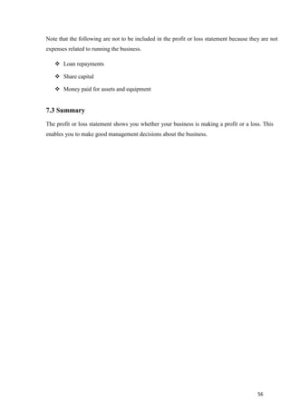 56
Note that the following are not to be included in the profit or loss statement because they are not
expenses related to running the business.
 Loan repayments
 Share capital
 Money paid for assets and equipment
7.3 Summary
The profit or loss statement shows you whether your business is making a profit or a loss. This
enables you to make good management decisions about the business.
 