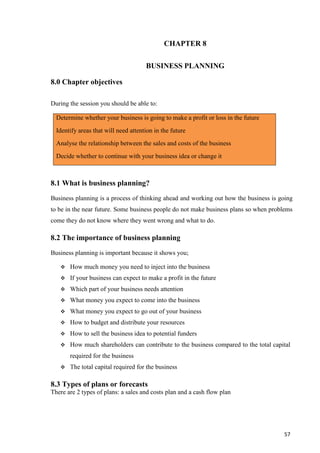 57
CHAPTER 8
BUSINESS PLANNING
8.0 Chapter objectives
During the session you should be able to:
Determine whether your business is going to make a profit or loss in the future
Identify areas that will need attention in the future
Analyse the relationship between the sales and costs of the business
Decide whether to continue with your business idea or change it
8.1 What is business planning?
Business planning is a process of thinking ahead and working out how the business is going
to be in the near future. Some business people do not make business plans so when problems
come they do not know where they went wrong and what to do.
8.2 The importance of business planning
Business planning is important because it shows you;
 How much money you need to inject into the business
 If your business can expect to make a profit in the future
 Which part of your business needs attention
 What money you expect to come into the business
 What money you expect to go out of your business
 How to budget and distribute your resources
 How to sell the business idea to potential funders
 How much shareholders can contribute to the business compared to the total capital
required for the business
 The total capital required for the business
8.3 Types of plans or forecasts
There are 2 types of plans: a sales and costs plan and a cash flow plan
 