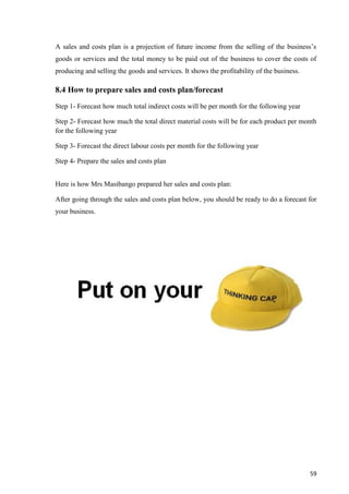 59
A sales and costs plan is a projection of future income from the selling of the business’s
goods or services and the total money to be paid out of the business to cover the costs of
producing and selling the goods and services. It shows the profitability of the business.
8.4 How to prepare sales and costs plan/forecast
Step 1- Forecast how much total indirect costs will be per month for the following year
Step 2- Forecast how much the total direct material costs will be for each product per month
for the following year
Step 3- Forecast the direct labour costs per month for the following year
Step 4- Prepare the sales and costs plan
Here is how Mrs Masibango prepared her sales and costs plan:
After going through the sales and costs plan below, you should be ready to do a forecast for
your business.
 