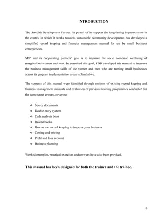 6
INTRODUCTION
The Swedish Development Partner, in pursuit of its support for long-lasting improvements in
the context in which it works towards sustainable community development, has developed a
simplified record keeping and financial management manual for use by small business
entrepreneurs.
SDP and its cooperating partners’ goal is to improve the socio economic wellbeing of
marginalized women and men. In pursuit of this goal, SDP developed this manual to improve
the business management skills of the women and men who are running small businesses
across its program implementation areas in Zimbabwe.
The contents of this manual were identified through reviews of existing record keeping and
financial management manuals and evaluation of previous training programmes conducted for
the same target groups, covering:
 Source documents
 Double entry system
 Cash analysis book
 Record books
 How to use record keeping to improve your business
 Costing and pricing
 Profit and loss account
 Business planning
Worked examples, practical exercises and answers have also been provided.
This manual has been designed for both the trainer and the trainee.
 