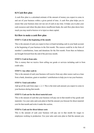 61
8.5 Cash flow plan
A cash flow plan is a calculated estimate of the amount of money you expect to come in
and out of your business within a given period of time. A cash flow plan helps you to
ensure that your business does not run out of cash at any time. It helps you to plan your
cash resources and where the plan shows insufficient funds, the cash flow plan shows how
much you may need to borrow or to inject as share capital.
8.6 How to make a cash flow plan
STEP 1: Cash at the beginning of the month
This is the amount of cash you expect to have at hand including cash in your bank account
at the beginning of your business in the first month. The sources could be in the form of
member’s contributions, loans and donations for the first month. From then on balances
are brought forward from the end of the previous month.
STEP 2: Cash in from sales
This is money that we receive from selling our goods or services including cash in from
credit sales.
STEP 3: Any other cash in
This is the amount of cash your business will receive from any other source such as a loan
from a bank, donations, grant or members’ contributions to help you to run your business.
STEP 4: Total cash inflow
Add up all the cash from steps 1, 2, 3. This is the total cash amount you expect to come in
your business during that month.
STEP 5: Cash out for the direct material costs
This is the amount of cash that your business will pay out in that month to buy goods and
materials. Use your sales and costs plan to find the amount you forecast for direct material
cost for that month and write it under this section.
STEP 6: Cash out for direct labour costs
This is the amount of cash your business will pay out in that month for wages to
employees working in production. Use your sales and costs plan to find the amount you
 