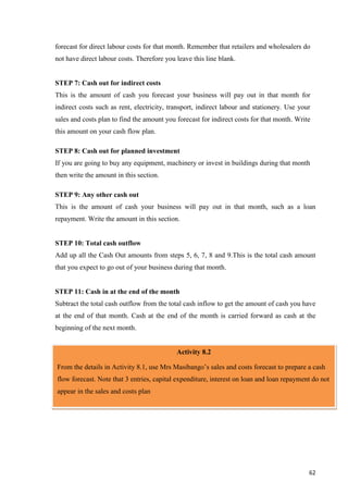 62
forecast for direct labour costs for that month. Remember that retailers and wholesalers do
not have direct labour costs. Therefore you leave this line blank.
STEP 7: Cash out for indirect costs
This is the amount of cash you forecast your business will pay out in that month for
indirect costs such as rent, electricity, transport, indirect labour and stationery. Use your
sales and costs plan to find the amount you forecast for indirect costs for that month. Write
this amount on your cash flow plan.
STEP 8: Cash out for planned investment
If you are going to buy any equipment, machinery or invest in buildings during that month
then write the amount in this section.
STEP 9: Any other cash out
This is the amount of cash your business will pay out in that month, such as a loan
repayment. Write the amount in this section.
STEP 10: Total cash outflow
Add up all the Cash Out amounts from steps 5, 6, 7, 8 and 9.This is the total cash amount
that you expect to go out of your business during that month.
STEP 11: Cash in at the end of the month
Subtract the total cash outflow from the total cash inflow to get the amount of cash you have
at the end of that month. Cash at the end of the month is carried forward as cash at the
beginning of the next month.
Activity 8.2
From the details in Activity 8.1, use Mrs Masibango’s sales and costs forecast to prepare a cash
flow forecast. Note that 3 entries, capital expenditure, interest on loan and loan repayment do not
appear in the sales and costs plan
 