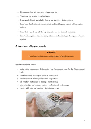 8
 They assume they will remember every transaction
 People may not be able to read and write
 Some people think it is costly for them to buy stationery for the business
 Some want their business to remain private and think keeping records will expose the
business
 Some think records are only for big companies and not for small businesses
 Some business people focus more on production and marketing at the expense of record
keeping
1.3 Importance of keeping records
Record keeping helps you to:
 make better management decisions for your business eg plan for the future, control
cash;
 know how much money your business has received;
 know how much money your business has paid out;
 tell whether the business is making a profit or loss;
 inform insiders and outsiders on how your business is performing;
 comply with legal and regulatory obligations e.g. tax.
Activity 1.2
Participants brainstorm on the importance of keeping records
 