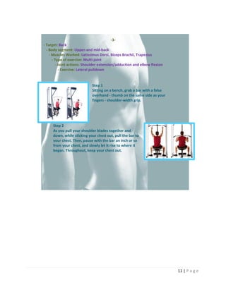 11 | P a g e
-3-
- Target: Back
- Body segment: Upper-and mid-back
- Muscles Worked: Latissimus Dorsi, Biceps Brachii, Trapezius
- Type of exercise: Multi-joint
- Joint actions: Shoulder extension/adduction and elbow flexion
- Exercise: Lateral pulldown
Step 1
Sitting on a bench, grab a bar with a false
overhand - thumb on the same side as your
fingers - shoulder-width grip.
Step 2
As you pull your shoulder blades together and
down, while sticking your chest out, pull the bar to
your chest. Then, pause with the bar an inch or so
from your chest, and slowly let it rise to where it
began. Throughout, keep your chest out.
 