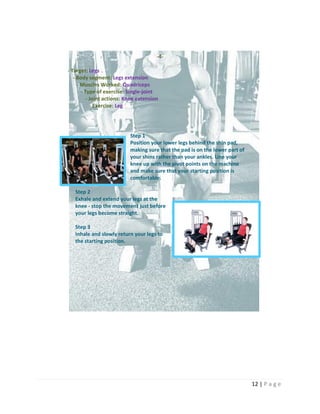 12 | P a g e
-4-
- Target: Legs
- Body segment: Legs extension
- Muscles Worked: Quadriceps
- Type of exercise: Single-joint
- Joint actions: Knee extension
- Exercise: Leg
Step 1
Position your lower legs behind the shin pad,
making sure that the pad is on the lower part of
your shins rather than your ankles. Line your
knee up with the pivot points on the machine
and make sure that your starting position is
comfortable.
Step 2
Exhale and extend your legs at the
knee - stop the movement just before
your legs become straight.
Step 3
Inhale and slowly return your legs to
the starting position.
 