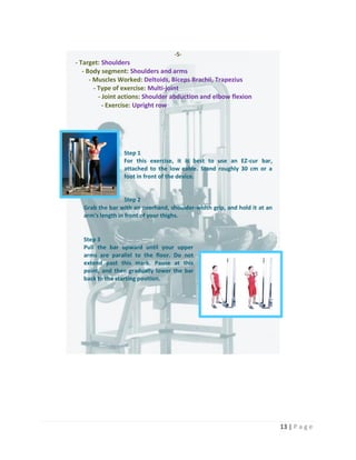13 | P a g e
-5-
- Target: Shoulders
- Body segment: Shoulders and arms
- Muscles Worked: Deltoids, Biceps Brachii, Trapezius
- Type of exercise: Multi-joint
- Joint actions: Shoulder abduction and elbow flexion
- Exercise: Upright row
Step 1
For this exercise, it is best to use an EZ-cur bar,
attached to the low cable. Stand roughly 30 cm or a
foot in front of the device.
Step 2
Grab the bar with an overhand, shoulder-width grip, and hold it at an
arm's length in front of your thighs.
Step 3
Pull the bar upward until your upper
arms are parallel to the floor. Do not
extend past this mark. Pause at this
point, and then gradually lower the bar
back to the starting position.
 