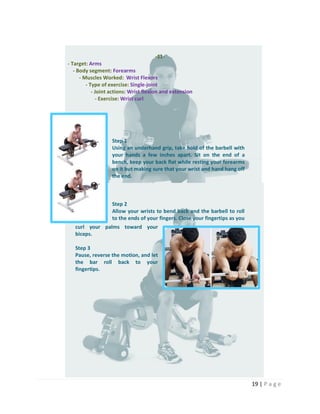 19 | P a g e
-11-
- Target: Arms
- Body segment: Forearms
- Muscles Worked: Wrist Flexors
- Type of exercise: Single-joint
- Joint actions: Wrist flexion and extension
- Exercise: Wrist curl
Step 1
Using an underhand grip, take hold of the barbell with
your hands a few inches apart. Sit on the end of a
bench, keep your back flat while resting your forearms
on it but making sure that your wrist and hand hang off
the end.
Step 2
Allow your wrists to bend back and the barbell to roll
to the ends of your fingers. Close your fingertips as you
curl your palms toward your
biceps.
Step 3
Pause, reverse the motion, and let
the bar roll back to your
fingertips.
 