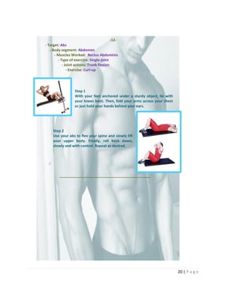 20 | P a g e
-12-
- Target: Abs
- Body segment: Abdomen
- Muscles Worked: Rectus Abdominis
- Type of exercise: Single-joint
- Joint actions: Trunk flexion
- Exercise: Curl-up
Step 1
With your feet anchored under a sturdy object, lie with
your knees bent. Then, fold your arms across your chest
or just hold your hands behind your ears.
Step 2
Use your abs to flex your spine and slowly lift
your upper body. Finally, roll back down,
slowly and with control. Repeat as desired.
_____________________________________________
 