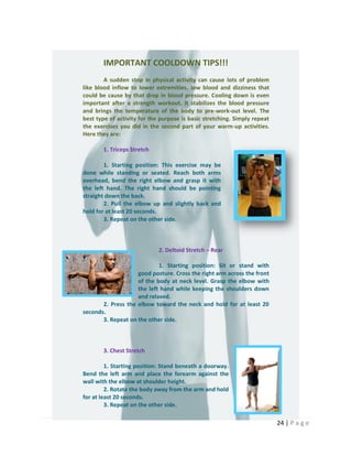 24 | P a g e
IMPORTANT COOLDOWN TIPS!!!
A sudden stop in physical activity can cause lots of problem
like blood inflow to lower extremities, low blood and dizziness that
could be cause by that drop in blood pressure. Cooling down is even
important after a strength workout. It stabilizes the blood pressure
and brings the temperature of the body to pre-work-out level. The
best type of activity for the purpose is basic stretching. Simply repeat
the exercises you did in the second part of your warm-up activities.
Here they are:
1. Triceps Stretch
1. Starting position: This exercise may be
done while standing or seated. Reach both arms
overhead, bend the right elbow and grasp it with
the left hand. The right hand should be pointing
straight down the back.
2. Pull the elbow up and slightly back and
hold for at least 20 seconds.
3. Repeat on the other side.
2. Deltoid Stretch – Rear
1. Starting position: Sit or stand with
good posture. Cross the right arm across the front
of the body at neck level. Grasp the elbow with
the left hand while keeping the shoulders down
and relaxed.
2. Press the elbow toward the neck and hold for at least 20
seconds.
3. Repeat on the other side.
3. Chest Stretch
1. Starting position: Stand beneath a doorway.
Bend the left arm and place the forearm against the
wall with the elbow at shoulder height.
2. Rotate the body away from the arm and hold
for at least 20 seconds.
3. Repeat on the other side.
 