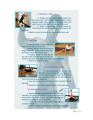 25 | P a g e
4. Calf Stretch – Wall
1. Starting position: Stand approximately two
feet away from a wall and place hands on wall at about
shoulder height. Place one foot at the base of the wall
with the heel on the floor and toes against the wall.
2. Slowly straighten the knees and press the
chest toward the wall to feel a stretch in the back of the
lower leg.
3. Hold for at least 20 seconds and repeat on the other side.
5. Inner Thigh
1. Starting position: Stand with feet
three or more feet apart and toes
turning outward. Bend one knee and
lunge to one side, being careful not to allow
the knee to extend beyond the toes.
2. Keeping weight on bent leg, lift
the toes of the extended leg to increase the
stretch in the inner thigh. Keep torso upright and head lifted.
3. Hold for at least 20 seconds.
6. Quadriceps Stretch – Lying
1. Starting position: Lie on your side
with your legs extended and your lower arm
or hand supporting your head. Bend the top
knee and grasp the top of the foot with your
hand. Knees should be in alignment.
2. Press the top hip forward to feel a stretch along the front of
the thigh.
3. Hold for at least 20 seconds and repeat on the other side.
7.Hamstring Stretch – Lying
1. Starting position: Lie on your back with your legs
extended. Lift one leg up (or keeo it bent in the knee) and
grasp behind the thigh or knee with both hands as you
bring the knee to the chest. to the chest.
2. Press the heel up toward the ceiling as you
straighten the leg.
3. Hold for at least 20 seconds and repeat on the other side.
 
