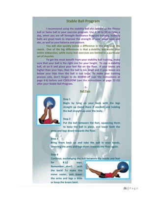 26 | P a g e
Stable Ball Program
I recommend using the stability ball also known as the fitness
ball or Swiss ball in your exercise program. Use it 30 to 50 minutes a
day, when you are off Strength Resistance Program training. Stability
balls are great tools to improve the strength of your lower-back and
abs, as well as your balance and posture.
You will also quickly notice a difference in the way your abs
reacts. One of the big differences is that a stability ball works your
entire midsection, while many mat exercises are limited to a particular
set of muscles.
To get the most benefit from your stability ball training, make
sure that your ball is the right size for your height. To size a stability
ball, sit on it and place your feel flat on the floor. If your knees are
higher than your hips, then the ball is too small and if your knees are
below your hips then the ball is too large. To make your training
process safe, don’t forget to do WARM-UP (see the instructions at
page 4-6) before and COOLDOW (see the instructions at page 22-23)
after your Stable Ball Program.
-1-
Ball Pass
Step 1
Begin by lying on your back with the legs
straight up (bend them if needed) and holding
the ball straight up over the body.
Step 2
Put the ball between the feet, squeezing them
to keep the ball in place, and lower both the
arms and legs down towards the floor.
Step 3
Bring them back up and take the ball in your hands,
lowering the arms and legs down towards the floor again.
Step 4
Continue, exchanging the ball between the hands and feet
for 8-12 reps.
Remember...don't arch
the back! To make this
move easier, just lower
the arms and legs a little
or keep the knees bent.
 