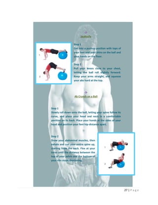 27 | P a g e
-2-
Jackknife
Step 1
Get into a pushup position with tops of
your feet and your shins on the ball and
your hands on the floor.
Step 2
Pull your knees close to your chest,
letting the ball roll slightly forward.
Keep your arms straight, and squeeze
your abs hard at the top.
-3-
Ab Crunch on a Ball
Step 1
Slowly roll down onto the ball, letting your spine follow its
curve, and place your head and neck in a comfortable
position on its back. Place your hands at the sides of your
head and position your feet hip-distance apart.
Step 2
Draw your abdominal muscles, then
exhale and curl your entire spine up,
starting from the neck. Flex at your
torso until the distance between the
top of your pelvis and the bottom of
your ribs stops shortening.
 