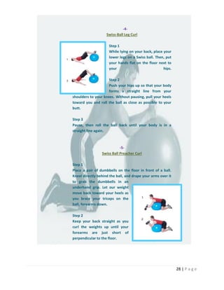 28 | P a g e
-4-
Swiss-Ball Leg Curl
Step 1
While lying on your back, place your
lower legs on a Swiss ball. Then, put
your hands flat on the floor next to
your hips.
Step 2
Push your hips up so that your body
forms a straight line from your
shoulders to your knees. Without pausing, pull your heels
toward you and roll the ball as close as possible to your
butt.
Step 3
Pause, then roll the ball back until your body is in a
straight line again.
-5-
Swiss Ball Preacher Curl
Step 1
Place a pair of dumbbells on the floor in front of a ball.
Kneel directly behind the ball, and drape your arms over it
to grab the dumbbells in an
underhand grip. Let our weight
move back toward your heels as
you brace your triceps on the
ball, forearms down.
Step 2
Keep your back straight as you
curl the weights up until your
forearms are just short of
perpendicular to the floor.
 