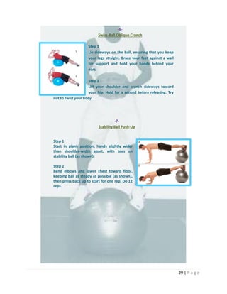 29 | P a g e
-6-
Swiss-Ball Oblique Crunch
Step 1
Lie sideways on the ball, ensuring that you keep
your legs straight. Brace your feet against a wall
for support and hold your hands behind your
ears.
Step 2
Lift your shoulder and crunch sideways toward
your hip. Hold for a second before releasing. Try
not to twist your body.
-7-
Stability Ball Push-Up
Step 1
Start in plank position, hands slightly wider
than shoulder-width apart, with toes on
stability ball (as shown).
Step 2
Bend elbows and lower chest toward floor,
keeping ball as steady as possible (as shown),
then press back up to start for one rep. Do 12
reps.
 