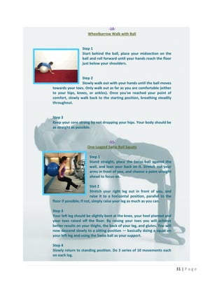 31 | P a g e
-10-
Wheelbarrow Walk with Ball
Step 1
Start behind the ball, place your midsection on the
ball and roll forward until your hands reach the floor
just below your shoulders.
Step 2
Slowly walk out with your hands until the ball moves
towards your toes. Only walk out as far as you are comfortable (either
to your hips, knees, or ankles). Once you've reached your point of
comfort, slowly walk back to the starting position, breathing steadily
throughout.
Step 3
Keep your core strong by not dropping your hips. Your body should be
as straight as possible.
-11-
One-Legged Swiss Ball Squats
Step 1
Stand straight, place the Swiss ball against the
wall, and lean your back on it. Stretch out your
arms in front of you, and choose a point straight
ahead to focus on.
Stet 2
Stretch your right leg out in front of you, and
raise it to a horizontal position, parallel to the
floor if possible; if not, simply raise your leg as much as you can.
Step 3
Your left leg should be slightly bent at the knee, your heel planted and
your toes raised off the floor. By raising your toes you will achieve
better results on your thighs, the back of your leg, and glutes. You will
now descend slowly to a sitting position — basically doing a squat on
your left leg and using the Swiss ball as your support.
Step 4
Slowly return to standing position. Do 3 series of 10 movements each
on each leg.
 