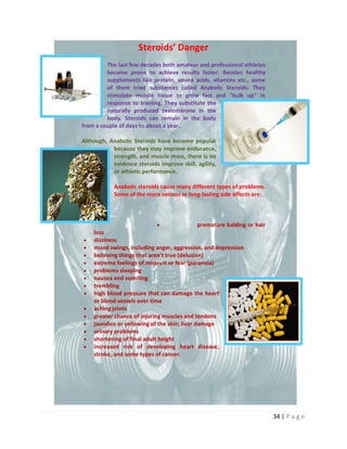 34 | P a g e
Steroids’ Danger
The last few decades both amateur and professional athletes
became prone to achieve results faster. Besides healthy
supplements like protein, amino acids, vitamins etc., some
of them tried substances called Anabolic Steroids. They
stimulate muscle tissue to grow fast and "bulk up" in
response to training. They substitute the
naturally produced testosterone in the
body. Steroids can remain in the body
from a couple of days to about a year.
Although, Anabolic Steroids have become popular
because they may improve endurance,
strength, and muscle mass, there is no
evidence steroids improve skill, agility,
or athletic performance.
Anabolic steroids cause many different types of problems.
Some of the more serious or long-lasting side effects are:
 premature balding or hair
loss
 dizziness
 mood swings, including anger, aggression, and depression
 believing things that aren't true (delusion)
 extreme feelings of mistrust or fear (paranoia)
 problems sleeping
 nausea and vomiting
 trembling
 high blood pressure that can damage the heart
or blood vessels over time
 aching joints
 greater chance of injuring muscles and tendons
 jaundice or yellowing of the skin; liver damage
 urinary problems
 shortening of final adult height
 increased risk of developing heart disease,
stroke, and some types of cancer.
 