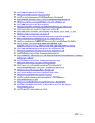 38 | P a g e
36. http://www.leehayward.com/calfs.htm
37. http://www.multitraining365.com/calves-about
38. http://free-workout-videos.com/2010/01/calf-raises-video-demo/
39. http://bodybible.wordpress.com/2010/06/03/six-reasons-calves-wont-grow/
40. http://www.exercise.com/exercise/seated-wrist-curls-with-palms-up
41. http://www.lovemygym.com/wrist-curls.html
42. http://physicaltherapy.about.com/od/strengtheningexercises/p/Toeraises.htm
43. http://www.indonesian-society.com/tag/muscle-building-2/
44. http://www.fitness-equipment.com/acatalog/Online_Catalog_Situp_Bench_132.html
45. http://musclespros.com/muscle-and-fitness-3/
46. http://www.mensfitness.com/training/5-ways-to-cool-down-after-a-workout
47. http://eas.com/training/strength/push-up-one-foot-on-stability-ball
48. http://exercise.about.com/b/2006/10/23/exercise-of-the-week-ball-pass-for-abs.htm
49. http://q.equinox.com/slideshow/%7BAB32F6E3-FF4F-4E8C-A987-
2EF99CA96476%7D?articleKey=%7B0BB30AFC-0858-4F59-B005-90E7AFBA585F%7D
50. http://www.sparkpeople.com/resource/exercises.asp?exercise=186
51. http://www.sparkpeople.com/resource/exercises.asp?exercise=178
52. http://kidshealth.org/teen/food_fitness/sports/steroids.html
53. http://freeblogspot.org/steroids/trust-the-expertise-of-reliable-online-pharmacies-to-get-high-
grade-steroid-products/
54. http://kidshealth.org/teen/food_fitness/sports/steroids.html#
55. http://www.steroidology.com/about-anabolic-steroids/
56. http://www.treatment4addiction.com/drugs/steroids/anabolic/
http://mrbodymax.blogspot.com/2011/11/supplement-steroid.html
57. http://www.diyhealth.com/side-effects-steroids.html
58. http://steroid-anabolic.com/forum/img/Bench%20press.jpg
59. http://www.brunosfitness.com/tag/natural-body/
60. http://forum.bodybuilding.com/showthread.php?t=702829&page=1
61. http://bodybuildingfoods.org/
62. http://www.menshealth.com/celebrity-fitness/exercise-detail.php?88
63. http://blogs.menshealth.com/health-headlines/ab-secret-of-the-day-dynamic-
stabilization/2011/03/21
64. http://bangkokfitness.com/tag/swiss-balls/
 