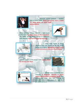 5 | P a g e
 Maintain correct posture - protect
intervertebral disks. Never excessively twist or bend
the spine, which can cause lower
back problems.
 When standing, always maintain a slight bend
in the knees to reduce stress on the lower back.
The knees should always remain in alignment
with the toes when performing leg exercises.
 Keep both hands at equal
distance from the center of the bar when
using free weights. Not doing so could result
in harmful stress to one side of your body.
 Always
replace weights to the proper racks so that others
do not trip over them.
 Always warm up before your
training. It decreases viscosity in warm
muscle and increases contraction speed. And
always cool down after your training to
promote recovery and return the body to a
pre-work out level.
 
