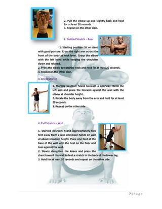 7 | P a g e
2. Pull the elbow up and slightly back and hold
for at least 20 seconds.
3. Repeat on the other side.
2. Deltoid Stretch – Rear
1. Starting position: Sit or stand
with good posture. Cross the right arm across the
front of the body at neck level. Grasp the elbow
with the left hand while keeping the shoulders
down and relaxed.
2. Press the elbow toward the neck and hold for at least 20 seconds.
3. Repeat on the other side.
3. Chest Stretch
1. Starting position: Stand beneath a doorway. Bend the
left arm and place the forearm against the wall with the
elbow at shoulder height.
2. Rotate the body away from the arm and hold for at least
20 seconds.
3. Repeat on the other side.
4. Calf Stretch – Wall
1. Starting position: Stand approximately two
feet away from a wall and place hands on wall
at about shoulder height. Place one foot at the
base of the wall with the heel on the floor and
toes against the wall.
2. Slowly straighten the knees and press the
chest toward the wall to feel a stretch in the back of the lower leg.
3. Hold for at least 20 seconds and repeat on the other side.
 