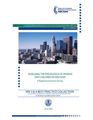 SPA 3 & 4 PROFILE
ASSESSING THE PREVALENCE OF WOMEN
AND CHILDREN IN SKID ROW
A Rapid Assessment Survey
Los Angeles County Department of Health Services • Public Health
June 2003
SPA 3 & 4 BEST PRACTICE COLLECTIONRELIABLE INFORMATION FOR EFFECTIVE COMMUNITY HEALTH PLANS, PROGRAMS AND POLICIES
M. RICARDO CALDERÓN, SERIES EDITOR
San Gabriel Valley and Metropolitan Service Planning Area Health Office (SPA 3 & 4 )
 