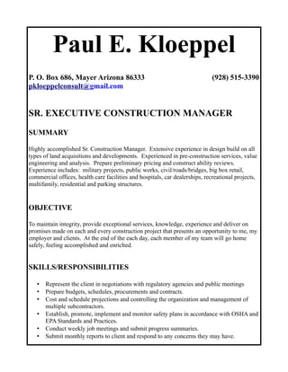 Paul E. Kloeppel
P. O. Box 686, Mayer Arizona 86333 (928) 515-3390
pkloeppelconsult@gmail.com
SR. EXECUTIVE CONSTRUCTION MANAGER
SUMMARY
Highly accomplished Sr. Construction Manager. Extensive experience in design build on all
types of land acquisitions and developments. Experienced in pre-construction services, value
engineering and analysis. Prepare preliminary pricing and construct ability reviews.
Experience includes: military projects, public works, civil/roads/bridges, big box retail,
commercial offices, health care facilities and hospitals, car dealerships, recreational projects,
multifamily, residential and parking structures.
OBJECTIVE
To maintain integrity, provide exceptional services, knowledge, experience and deliver on
promises made on each and every construction project that presents an opportunity to me, my
employer and clients. At the end of the each day, each member of my team will go home
safely, feeling accomplished and enriched.
SKILLS/RESPONSIBILITIES
• Represent the client in negotiations with regulatory agencies and public meetings
• Prepare budgets, schedules, procurements and contracts.
• Cost and schedule projections and controlling the organization and management of
multiple subcontractors.
• Establish, promote, implement and monitor safety plans in accordance with OSHA and
EPA Standards and Practices.
• Conduct weekly job meetings and submit progress summaries.
• Submit monthly reports to client and respond to any concerns they may have.
 