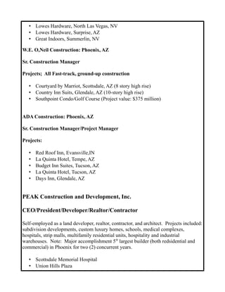 • Lowes Hardware, North Las Vegas, NV
• Lowes Hardware, Surprise, AZ
• Great Indoors, Summerlin, NV
W.E. O,Neil Construction: Phoenix, AZ
Sr. Construction Manager
Projects; All Fast-track, ground-up construction
• Courtyard by Marriot, Scottsdale, AZ (8 story high rise)
• Country Inn Suits, Glendale, AZ (10-story high rise)
• Southpoint Condo/Golf Course (Project value: $375 million)
ADA Construction: Phoenix, AZ
Sr. Construction Manager/Project Manager
Projects:
• Red Roof Inn, Evansville,IN
• La Quinta Hotel, Tempe, AZ
• Budget Inn Suites, Tucson, AZ
• La Quinta Hotel, Tucson, AZ
• Days Inn, Glendale, AZ
PEAK Construction and Development, Inc.
CEO/President/Developer/Realtor/Contractor
Self-employed as a land developer, realtor, contractor, and architect. Projects included:
subdivision developments, custom luxury homes, schools, medical complexes,
hospitals, strip malls, multifamily residential units, hospitality and industrial
warehouses. Note: Major accomplishment 5th
largest builder (both redsidential and
commercial) in Phoenix for two (2) concurrent years.
• Scottsdale Memorial Hospital
• Union Hills Plaza
 