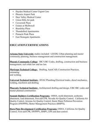 • Hayden Medical Center Urgent Care
• Phoenix Airport Park
• Deer Valley Medical Center
• Union Hills Air park
• Cavecreek Plaza
• Estates at McDowell
• Beardsley Plaza
• Thunderbird Apartmentns
• Pinnacle Peak Plaza
• East Stonegate Apartments
EDUCATION/CERTIFICATIONS
Arizona State University studies included: LEEDS, Urban planning and master
community planning, business management and construction management.
Phoenix Community College: IBC/UBC Codes, drafting, construction and business
management, real estate law and tax law.
Maricopa Technical College: Drafting, AutoCAD, Construction Practices,
estimating
and welding.
Universal Technical Institute: HVAC/Plumbing/Electrical trades, diesel mechanics,
welding, machinist and drafting
Phoexnix Technical Institute: Architectural drafting and design, UBC/IBC codes and
master planned communities
Summit Builders Certification Programs: OSHA, mold abatement, aesbestos
abatement, lead abatement, first-aid/CPR, Nevada Air Quality Control, California Air
Quality Control, Arizona Air Quality Control, Storm Water Pollution Prevention
Program (SWPPPS), Better Management Practices (BMP'S),
Dorn Platz Development Certification Programs: OSHA, California Air Quality
Control, First-aid/CPR, SWPPP's, BMP's, EPA and dust control.
 