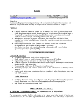 Resume
Sourabha.N Mobile: 9916470707 Email:
sourabha.nagaraj@jpmorganchase.com sourabhanagaraj@gmail.com
Objective:
Seeking a challenging and rewarding opportunity with an organization of repute which recognizes and
utilizes my true potential while nurturing my analytical skills in the field of financial Analytics.
PROFILE:
• Currently working as Operations Analyst with JP Morgan Chase & Co. accented with the latest
trends & techniques with an aptitude & determination to carve a successfulcareer in the industry.
• Conceptually strong with an innovative & analytical approach to work with an eye for detail.
Ability to learn new concepts & technology within a short time span.
• Self-motivated, systematic, organized, hardworking and goal-oriented individual with an
analytical bent of mind and a high degree of flexibility, creativity, resourcefulness,commitment
and optimism.
• Outstanding communication skills, verbal as well as written coupled with exceptional
presentation skills with the ability to perform above expectations.
• An effective team player with exceptional planning and execution skills coupled with a
systematic approach and quick adaptability.
AREAS OF EXPOSURE/EXPERTISE
Current Role Operations
• Responsible for managing teams to excelbusiness targets.
• Single point of contact for work Assignment, Checking accuracy & Tracking.
• Implementing short/long-term plans for achievement of process objectives.
• Preparing, compiling & presenting various weekly/monthly reports pertaining to staffing Needs,
process capability, and productivity.
• Communicating inefficiencies & Deficiencies related to process.
• Developing strategies for continued improvement in the effectiveness & efficiency of the
Business.
• Leading scrub projects and ensuring that the team completes it before the estimated target time
with 100 % accuracy.
People Management
• Identifying the team’s training & development needs, designing and developing the appropriate
training program and afterwards coordinating appropriate internal training Programs.
• Sole connect between management and Team.
PROFESSIONAL EXPERIENCE
J P MORGAN (INVESTMENT BANK): Aug 2009 till date with JP Morgan Chase.
The bank provides excellent facilities and services to be a great name in the domain of banking and
commercial services. It is one of the biggest four banks in the United States with a huge asset worth of
 