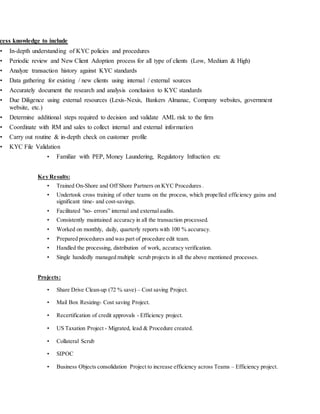 cess knowledge to include
• In-depth understanding of KYC policies and procedures
• Periodic review and New Client Adoption process for all type of clients (Low, Medium & High)
• Analyze transaction history against KYC standards
• Data gathering for existing / new clients using internal / external sources
• Accurately document the research and analysis conclusion to KYC standards
• Due Diligence using external resources (Lexis-Nexis, Bankers Almanac, Company websites, government
website, etc.)
• Determine additional steps required to decision and validate AML risk to the firm
• Coordinate with RM and sales to collect internal and external information
• Carry out routine & in-depth check on customer profile
• KYC File Validation
• Familiar with PEP, Money Laundering, Regulatory Infraction etc
Key Results:
• Trained On-Shore and Off Shore Partners on KYC Procedures .
• Undertook cross training of other teams on the process, which propelled efficiency gains and
significant time- and cost-savings.
• Facilitated "no- errors” internal and externalaudits.
• Consistently maintained accuracy in all the transaction processed.
• Worked on monthly, daily, quarterly reports with 100 % accuracy.
• Prepared procedures and was part of procedure edit team.
• Handled the processing, distribution of work, accuracy verification.
• Single handedly managed multiple scrub projects in all the above mentioned processes.
Projects:
• Share Drive Clean-up (72 % save) – Cost saving Project.
• Mail Box Resizing- Cost saving Project.
• Recertification of credit approvals - Efficiency project.
• US Taxation Project - Migrated, lead & Procedure created.
• Collateral Scrub
• SIPOC
• Business Objects consolidation Project to increase efficiency across Teams – Efficiency project.
 