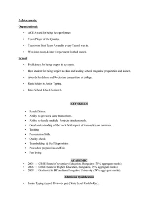 Achievements:
Organizational:
• ACE Award for being best performer.
• Team Player of the Quarter.
• Team won Best Team Award in every Team I was in.
• Won inter-team & inter Department football match.
School:
• Proficiency for being topper in accounts.
• Best student for being topper in class and leading school magazine preparation and launch.
• Awards for debate and Recitation competition at college.
• Rank holder in Junior Typing.
• Inter-School Kho-Kho match.
KEY SKILLS
• Result Driven.
• Ability to get work done from others.
• Ability to handle multiple Projects simultaneously.
• Good understanding of the back field impact of transaction on customer.
• Training
• Presentation Skills.
• Quality check
• Teambuilding & Staff Supervision
• Procedure preparation and Edit.
• Fun loving
ACADEMIC
• 2004 : CBSE Board of secondary Education, Bangalore (75% aggregate marks)
• 2006 : CBSE Board of Higher Education, Bangalore, 75% aggregate marks)
• 2009 : Graduated in BCom from Bangalore University (74% aggregate marks).
Additional Qualification
• Junior Typing (speed 30 words pm) [State Level Rank holder].
 
