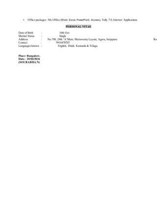 • Office packages : Ms Office (Word, Excel, PowerPoint, Access), Tally 7.0, Internet Applications
PERSONAL VITAE
Date of Birth : 10th Oct
Marital Status : Single
Address : No.708, 24th ‘A’Main, Mariswamy Layout, Agara, Sarjapura Roa
Contact : 9916470707
Languages known : English, Hindi, Kannada & Telugu.
Place: Bangalore.
Date: 20/06/2016
(SOURABHA.N)
 