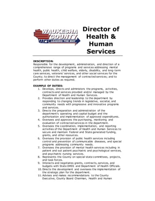Director of
Health &
Human
Services
DESCRIPTION:
Responsible for the development, administration, and direction of a
comprehensive range of programs and services addressing mental
health, public health, child welfare, elderly, disability, and long-term
care services, veterans’ services, and other social services for the
County; to direct the management of contracted services; and to
perform other duties as required.
EXAMPLE OF DUTIES:
1. Develops, directs and administers the programs, activities,
contracts and services provided and/or managed by the
Department of Health and Human Services.
2. Provides direction and leadership to the department by
responding to changing trends in legislative, societal, and
community needs with progressive and innovative programs
and services.
3. Directs the preparation and administration of the
department's operating and capital budget and the
authorization and implementation of approved expenditures.
4. Oversees and approves the purchasing, monitoring and
evaluation of contracted services in the department.
5. Oversees the coordination, implementation, and reporting
activities of the Department of Health and Human Services to
secure and maintain Federal and State generated funding,
grants, and other resources.
6. Oversees the provision of public health services including
control and prevention of communicable diseases, and special
programs addressing community needs.
7. Oversees the provision of mental health services including in
patient and out patient psychiatric and psychological services,
and psychiatric nursing services.
8. Represents the County on special state committees, projects,
and task forces.
9. Interacts and negotiates grants, contracts, services, and
budgets with State DHSS and Department of Health Officials.
10. Directs the development and oversees the implementation of
the strategic plan for the department.
11. Advises and makes recommendations to the County
Executive, County Board Chairman, Health and Human
 