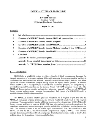 1
EXTERNAL INTERFACE TO SIMULINK
by
Robert M. Edwards
Summer Faculty
US Nuclear Regulatory Commission
August 22, 2003
Contents:
1. Introduction………………………………………………………………………………1
2. Execution of a SIMULINK model from the MATLAB command line……………….2
3. Execution of a SIMULINK model from a C Program…………………………………8
4. Execution of a SIMULINK model from FORTRAN…………………………………...9
5. Execution of a SIMULINK model from the Modular Modeling System (MMS)…….9
6. Execution of a SIMULINK model from TRACE……………………………………..14
7. Conclusion ………………………………………………………………………………21
Appendix A: simulink_demo.m script file……………………………………………22
Appendix B: eng_simulink_demo.c program listing…………………………………24
Appendix C: FORTRAN eng_simulink_demo.f ……………………………………..27
1. Introduction:
SIMULINK, a MATLAB option, provides a high-level block-programming language for
dynamic simulation of systems of ordinary differential equations, discrete-time models, and hybrid
continuous-time and discrete-time systems. Extensive control related blocks and the State Flow
option are available to represent complex analog, digital and hybrid control systems. A standard
feature of MATLAB is its capability to be called from an external program, and compatibility is
provided for several C compilers and the Compaq Visual FORTRAN compiler version 6.6. The
MATLAB documentation provides and describes elementary examples of how to call MATLAB
from a program and to execute command line operations. Full control of a SIMULINK model is
available from the MATLAB command line.
The MATLAB external interface provides procedures for a program to put data into the
MATLAB workspace, execute commands, and retrieve MATLAB results back to the program
workspace. This document provides the additional examples of how to execute a SIMULINK model
from a program and how to preserve SIMULINK state information for repeated execution of the
model over an extended start-and-stop cycle spanning an indefinite period of accumulated simulation
time. The ultimate example at the end of this report demonstrates a FORTRAN interface to both
SIMULINK and the TRAC/RELAP Enhanced Computational Engine (TRACE). This ultimate
example demonstrates the feasibility of developing a detailed control systems model in SIMULINK
and interfacing it with a detailed systems model of a plant.
 