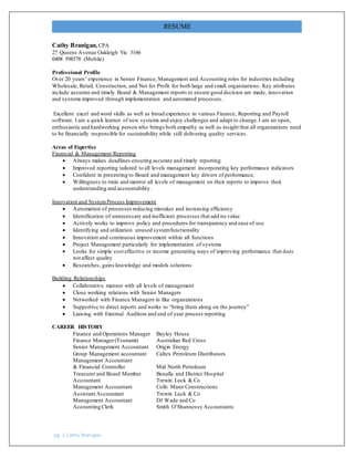 RESUME
pg. 1 Cathy Branigan
Cathy Branigan, CPA
27 Queens Avenue Oakleigh Vic 3166
0408 598578 (Mobile)
Professional Profile
Over 20 years’ experience in Senior Finance, Management and Accounting roles for industries including
Wholesale, Retail, Construction, and Not for Profit for both large and small organizations. Key attributes
include accurate and timely Board & Management reports to ensure good decision are made, innovation
and systems improved through implementation and automated processes.
Excellent excel and word skills as well as broad experience in various Finance, Reporting and Payroll
software. I am a quick learner of new systems and enjoy challenges and adapt to change.I am an open,
enthusiastic and hardworking person who brings both empathy as well as insight that all organizations need
to be financially responsible for sustainability while still delivering quality services.
Areas of Expertise
Financial & Management Reporting
 Always makes deadlines ensuring accurate and timely reporting
 Improved reporting tailored to all levels management incorporating key performance indicators
 Confident in presenting to Board and management key drivers of performance.
 Willingness to train and mentor all levels of management on their reports to improve their
understanding and accountability.
Innovation and SystemProcess Improvement
 Automation of processes reducing mistakes and increasing efficiency
 Identification of unnecessary and inefficient processes that add no value
 Actively works to improve policy and procedures for transparency and ease of use
 Identifying and utilization unused systemfunctionality
 Innovation and continuous improvement within all functions
 Project Management particularly for implementation of systems
 Looks for simple cost effective or income generating ways of improving performance that does
not affect quality
 Researches, gains knowledge and models solutions
Building Relationships
 Collaborative manner with all levels of management
 Close working relations with Senior Managers
 Networked with Finance Managers in like organizations
 Supportive to direct reports and works to “bring them along on the journey”
 Liaising with External Auditors and end of year process reporting
CAREER HISTORY
Finance and Operations Manager Bayley House
Finance Manager(Tsunami) Australian Red Cross
Senior Management Accountant Origin Energy
Group Management accountant Caltex Petroleum Distributors
Management Accountant
& Financial Controller Mid North Petroleum
Treasurer and Board Member Benalla and District Hospital
Accountant Trewin Luck & Co
Management Accountant Colls Mann Constructions
Assistant Accountant Trewin Luck & Co
Management Accountant DJ Wade and Co
Accounting Clerk Smith O’Shannessy Accountants
 