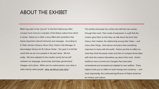ABOUT THE EXHIBIT
What may seem to be “just art” to the Non-Native eye often
conveys much more to a member of the Native culture from which
it comes. Native art is often a story filled with symbolism that
shares important cultural memories and messages. According to
G. Peter Jemison (Seneca, Heron Clan), Historic Site Manager of
Ganondagan Seneca Art & Culture Center, “Our goal is to tell the
world that we are not a people in the past tense. We live
today. We have adapted to the modern world, but we still
maintain our language, ceremonies, land base, government,
lineages, and culture. When you’re a native person, your story is
often told by other people. Here, we tell our own story.”
This exhibit showcases four artists who tell their own stories
through their work. Their mode of expression is a gift that the
Creator gave them so that they can talk about the land, their
history, their treaties, the relationship among their tribes -- and
many other things. Each person and piece have something
important to share with the world. Visitors are free to reflect on
what they think the pieces mean and then to compare those ideas
with what the creators themselves say about their work. Artistic
traditions have survived and changed; they have been
remembered and recreated and adapted to new realities. These
objects invite you to reflect on both change and constancy -- and
most importantly, the continued significance of Native American
art, history, and culture.
 