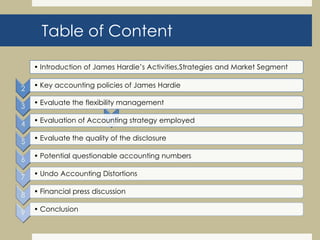 Table of Content
• Introduction of James Hardie’s Activities,Strategies and Market Segment
• Key accounting policies of James Hardie
• Evaluate the flexibility management
• Evaluation of Accounting strategy employed
• Evaluate the quality of the disclosure
• Potential questionable accounting numbers
• Undo Accounting Distortions
• Financial press discussion
• Conclusion
 