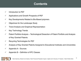 Contents
 Introduction to PEF
 Applications and Growth Prospects of PEF
 Key Developments Related to Bio-Based polymers
 Objectives for the Landscape Study
 Trend Analysis and Graphical Representation
 Key Technology Trends
 Patent Portfolio Analysis – Technological Dissection of Patent Portfolio and Analysis
of Key Granted Patents
 Recycling Technologies for PEF
 Analysis of Key Granted Patents Assigned to Educational Institutes and Universities
 Appendix A – Sources
 Appendix B – Definition of IPC Classes
Patent Searching | Research and Analytics | Patent Prosecution/Preparation Support | Litigation and E-Discovery | IP Valuation | Patent Portfolio Watch
2
 