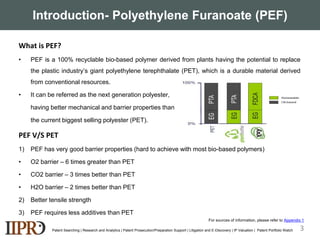 Introduction- Polyethylene Furanoate (PEF)
What is PEF?
• PEF is a 100% recyclable bio-based polymer derived from plants having the potential to replace
the plastic industry’s giant polyethylene terephthalate (PET), which is a durable material derived
from conventional resources.
• It can be referred as the next generation polyester,
having better mechanical and barrier properties than
the current biggest selling polyester (PET).
PEF V/S PET
1) PEF has very good barrier properties (hard to achieve with most bio-based polymers)
• O2 barrier – 6 times greater than PET
• CO2 barrier – 3 times better than PET
• H2O barrier – 2 times better than PET
2) Better tensile strength
3) PEF requires less additives than PET
Patent Searching | Research and Analytics | Patent Prosecution/Preparation Support | Litigation and E-Discovery | IP Valuation | Patent Portfolio Watch 3
For sources of information, please refer to Appendix 1
 