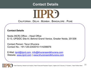 Contact Details
Patent Searching | Research and Analytics | Patent Prosecution/Preparation Support | Litigation and E-Discovery | IP Valuation | Patent Portfolio Watch
CONTACT DETAILS
Contact Details
Noida (NCR) Office – Head Office
E-13, UPSIDC Site-IV, Behind Grand Venice, Greater Noida, 201308
Contact Person: Tarun Khurana
Contact No.: +91-120-2342010-11/4296878
E-Mail: iiprd@iiprd.com, info@khuranaandkhurana.com
Website: www.iiprd.com | www.khuranaandkhurana.com
CALIFORNIA . DELHI . MUMBAI . BANGALORE . PUNE
38
 