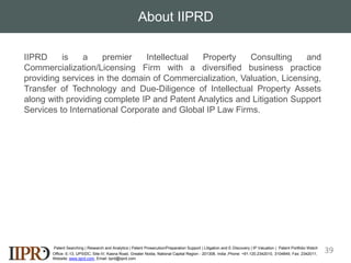 About IIPRD
Patent Searching | Research and Analytics | Patent Prosecution/Preparation Support | Litigation and E-Discovery | IP Valuation | Patent Portfolio Watch
Office- E-13, UPSIDC, Site-IV, Kasna Road, Greater Noida, National Capital Region - 201308, India ,Phone: +91.120.2342010, 3104849, Fax: 2342011,
Website: www.iiprd.com, Email: iiprd@iiprd.com
IIPRD is a premier Intellectual Property Consulting and
Commercialization/Licensing Firm with a diversified business practice
providing services in the domain of Commercialization, Valuation, Licensing,
Transfer of Technology and Due-Diligence of Intellectual Property Assets
along with providing complete IP and Patent Analytics and Litigation Support
Services to International Corporate and Global IP Law Firms.
39
 