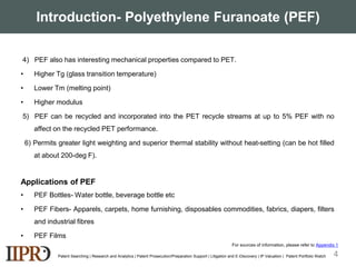 Introduction- Polyethylene Furanoate (PEF)
4) PEF also has interesting mechanical properties compared to PET.
• Higher Tg (glass transition temperature)
• Lower Tm (melting point)
• Higher modulus
5) PEF can be recycled and incorporated into the PET recycle streams at up to 5% PEF with no
affect on the recycled PET performance.
6) Permits greater light weighting and superior thermal stability without heat-setting (can be hot filled
at about 200-deg F).
Applications of PEF
• PEF Bottles- Water bottle, beverage bottle etc
• PEF Fibers- Apparels, carpets, home furnishing, disposables commodities, fabrics, diapers, filters
and industrial fibres
• PEF Films
Patent Searching | Research and Analytics | Patent Prosecution/Preparation Support | Litigation and E-Discovery | IP Valuation | Patent Portfolio Watch 4
For sources of information, please refer to Appendix 1
 