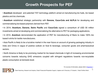 Growth Prospects for PEF
Patent Searching | Research and Analytics | Patent Prosecution/Preparation Support | Litigation and E-Discovery | IP Valuation | Patent Portfolio Watch
• Avantium developed and patented YXY technology platform aimed at manufacturing bio fuels, bio based
plastics and bio chemicals.
• Avantium established strategic partnership with Danone, Coca-Cola and ALPLA for developing and
commercializing bio-based polymers derived from PEF.
• In 2014, Avantium, Danone, Swire Pacific and Coca-Cola signed a consortium of USD 50 million
investments aimed at developing and commercializing the alternative to PET for packaging applications.
• In 2014, Avantium demonstrated the application of PEF for manufacturing of fibers to make 100% bio
based t-shirts for textile manufacturers.
• Asia Pacific is likely to be a lucrative market in the near future on account of growing packaging industry in
India and China in vague of positive outlook on food & beverage, consumer goods and pharmaceutical
sectors.
• North America is likely to be promising market for bio based chemicals in light of increasing environmental
concerns towards reducing GHG emissions coupled with stringent regulations towards non-recyclable
plastic consumption at domestic level.
5
For sources of information, please refer to Appendix 1
 