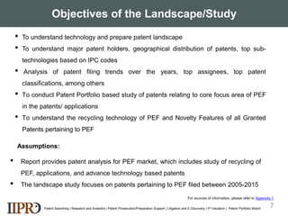 Objectives of the Landscape/Study
• To understand technology and prepare patent landscape
• To understand major patent holders, geographical distribution of patents, top sub-
technologies based on IPC codes
• Analysis of patent filing trends over the years, top assignees, top patent
classifications, among others
• To conduct Patent Portfolio based study of patents relating to core focus area of PEF
in the patents/ applications
• To understand the recycling technology of PEF and Novelty Features of all Granted
Patents pertaining to PEF
Patent Searching | Research and Analytics | Patent Prosecution/Preparation Support | Litigation and E-Discovery | IP Valuation | Patent Portfolio Watch
7
• Report provides patent analysis for PEF market, which includes study of recycling of
PEF, applications, and advance technology based patents
• The landscape study focuses on patents pertaining to PEF filed between 2005-2015
Assumptions:
For sources of information, please refer to Appendix 1
 